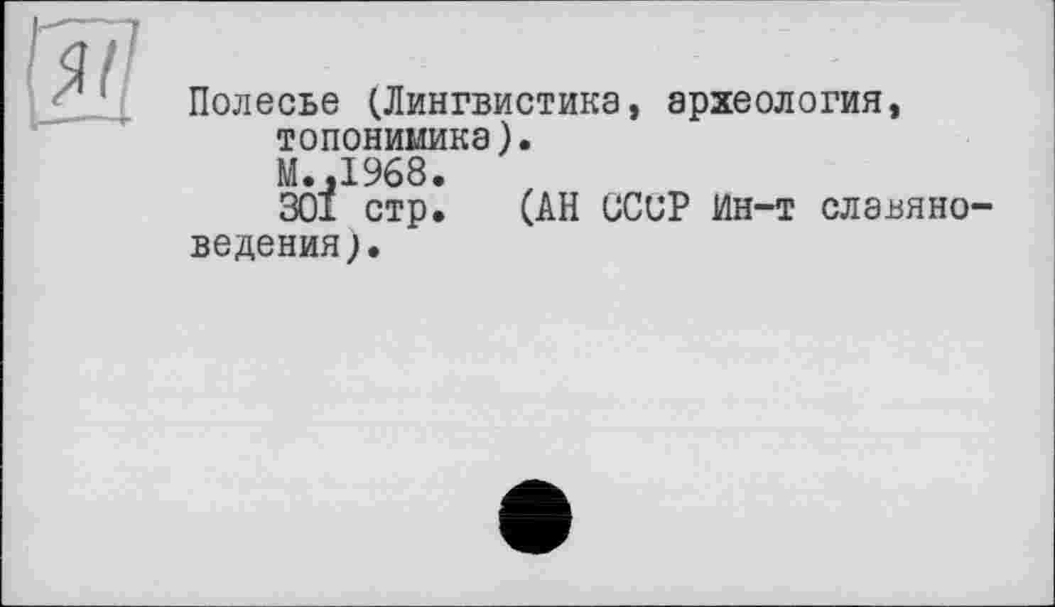 ﻿Полесье (Лингвистика, археология, топонимика).
М.,1968.
301 стр. (АН СССР Ин-т славяноведения;.